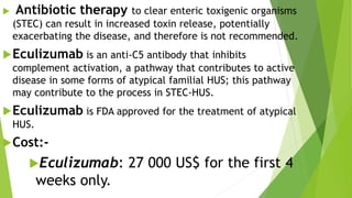  Antibiotic therapy to clear enteric toxigenic organisms
(STEC) can result in increased toxin release, potentially
exacerbating the disease, and therefore is not recommended.
Eculizumab is an anti-C5 antibody that inhibits
complement activation, a pathway that contributes to active
disease in some forms of atypical familial HUS; this pathway
may contribute to the process in STEC-HUS.
Eculizumab is FDA approved for the treatment of atypical
HUS.
Cost:-
Eculizumab: 27 000 US$ for the first 4
weeks only.
 