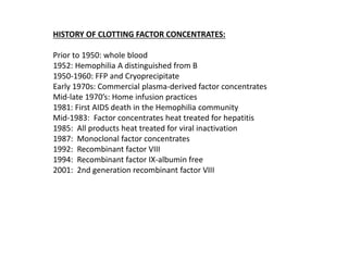 HISTORY OF CLOTTING FACTOR CONCENTRATES:
Prior to 1950: whole blood
1952: Hemophilia A distinguished from B
1950-1960: FFP and Cryoprecipitate
Early 1970s: Commercial plasma-derived factor concentrates
Mid-late 1970’s: Home infusion practices
1981: First AIDS death in the Hemophilia community
Mid-1983: Factor concentrates heat treated for hepatitis
1985: All products heat treated for viral inactivation
1987: Monoclonal factor concentrates
1992: Recombinant factor VIII
1994: Recombinant factor IX-albumin free
2001: 2nd generation recombinant factor VIII
 