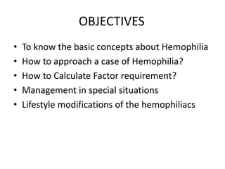 OBJECTIVES
• To know the basic concepts about Hemophilia
• How to approach a case of Hemophilia?
• How to Calculate Factor requirement?
• Management in special situations
• Lifestyle modifications of the hemophiliacs
 