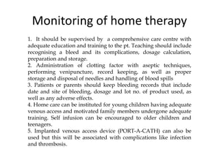 Monitoring of home therapy
1. It should be supervised by a comprehensive care centre with
adequate education and training to the pt. Teaching should include
recognising a bleed and its complications, dosage calculation,
preparation and storage.
2. Administration of clotting factor with aseptic techniques,
performing venipuncture, record keeping, as well as proper
storage and disposal of needles and handling of blood spills
3. Patients or parents should keep bleeding records that include
date and site of bleeding, dosage and lot no. of product used, as
well as any adverse effects.
4. Home care can be instituted for young children having adequate
venous access and motivated family members undergone adequate
training. Self infusion can be encouraged to older children and
teenagers.
5. Implanted venous access device (PORT-A-CATH) can also be
used but this will be associated with complications like infection
and thrombosis.
 