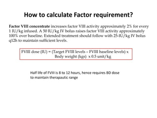 How to calculate Factor requirement?
Factor VIII concentrate increases factor VIII activity approximately 2% for every
1 IU/kg infused. A 50 IU/kg IV bolus raises factor VIII activity approximately
100% over baseline. Extended treatment should follow with 25-IU/kg IV bolus
q12h to maintain sufficient levels.
FVIII dose (IU) = (Target FVIII levels – FVIII baseline levels) x
Body weight (kgs) x 0.5 unit/kg
Half life of FVIII is 8 to 12 hours, hence requires BD dose
to maintain therapautic range
 