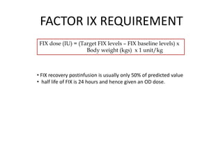 FACTOR IX REQUIREMENT
FIX dose (IU) = (Target FIX levels – FIX baseline levels) x
Body weight (kgs) x 1 unit/kg
• FIX recovery postinfusion is usually only 50% of predicted value
• half life of FIX is 24 hours and hence given an OD dose.
 