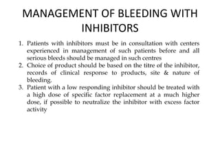 MANAGEMENT OF BLEEDING WITH
INHIBITORS
1. Patients with inhibitors must be in consultation with centers
experienced in management of such patients before and all
serious bleeds should be managed in such centres
2. Choice of product should be based on the titre of the inhibitor,
records of clinical response to products, site & nature of
bleeding.
3. Patient with a low responding inhibitor should be treated with
a high dose of specific factor replacement at a much higher
dose, if possible to neutralize the inhibitor with excess factor
activity
 