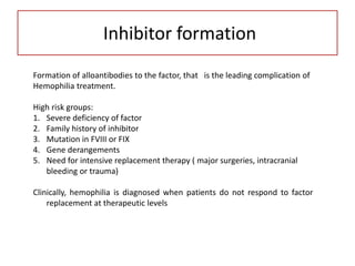 Inhibitor formation
Formation of alloantibodies to the factor, that is the leading complication of
Hemophilia treatment.
High risk groups:
1. Severe deficiency of factor
2. Family history of inhibitor
3. Mutation in FVIII or FIX
4. Gene derangements
5. Need for intensive replacement therapy ( major surgeries, intracranial
bleeding or trauma)
Clinically, hemophilia is diagnosed when patients do not respond to factor
replacement at therapeutic levels
 