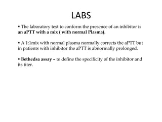 LABS
 The laboratory test to conform the presence of an inhibitor is
an aPTT with a mix ( with normal Plasma).
 A 1:1mix with normal plasma normally corrects the aPTT but
in patients with inhibitor the aPTT is abnormally prolonged.
 Bethedsa assay – to define the specificity of the inhibitor and
its titer.
 
