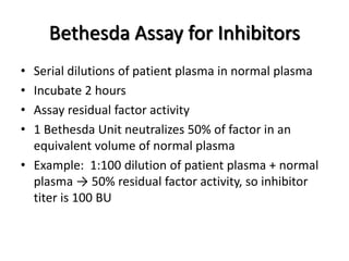 Bethesda Assay for Inhibitors
• Serial dilutions of patient plasma in normal plasma
• Incubate 2 hours
• Assay residual factor activity
• 1 Bethesda Unit neutralizes 50% of factor in an
equivalent volume of normal plasma
• Example: 1:100 dilution of patient plasma + normal
plasma → 50% residual factor activity, so inhibitor
titer is 100 BU
 