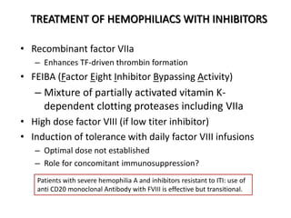 TREATMENT OF HEMOPHILIACS WITH INHIBITORS
• Recombinant factor VIIa
– Enhances TF-driven thrombin formation
• FEIBA (Factor Eight Inhibitor Bypassing Activity)
– Mixture of partially activated vitamin K-
dependent clotting proteases including VIIa
• High dose factor VIII (if low titer inhibitor)
• Induction of tolerance with daily factor VIII infusions
– Optimal dose not established
– Role for concomitant immunosuppression?
Patients with severe hemophilia A and inhibitors resistant to ITI: use of
anti CD20 monoclonal Antibody with FVIII is effective but transitional.
 