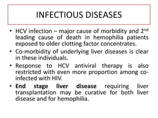 INFECTIOUS DISEASES
• HCV infection – major cause of morbidity and 2nd
leading cause of death in hemophilia patients
exposed to older clotting factor concentrates.
• Co-morbidity of underlying liver diseases is clear
in these individuals.
• Response to HCV antiviral therapy is also
restricted with even more proportion among co-
infected with HIV.
• End stage liver disease requiring liver
transplantation may be curative for both liver
disease and for hemophilia.
 
