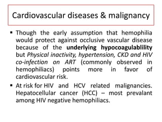 Cardiovascular diseases & malignancy
 Though the early assumption that hemophilia
would protect against occlusive vascular disease
because of the underlying hypocoagulablility
but Physical inactivity, hypertension, CKD and HIV
co-infection on ART (commonly observed in
hemophiliacs) points more in favor of
cardiovascular risk.
 At risk for HIV and HCV related malignancies.
Hepatocellular cancer (HCC) – most prevalant
among HIV negative hemophiliacs.
 