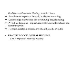 Goal is to avoid excessive bleeding to protect joints
 Avoid contact sports – football, hockey or wrestling
 Can indulge in activities like swimming, bicycle riding
 Avoid medications – aspirin, ibuprofen, use alternatives like
acetaminophen
 Heparin, warfarin, clopidogrel should also be avoided
• PRACTICE GOOD DENTAL HYGIENE
Goal is to prevent excessive bleeding
 
