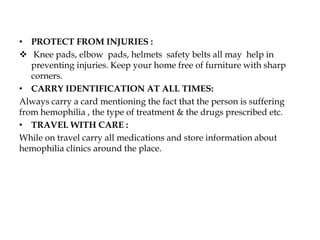• PROTECT FROM INJURIES :
 Knee pads, elbow pads, helmets safety belts all may help in
preventing injuries. Keep your home free of furniture with sharp
corners.
• CARRY IDENTIFICATION AT ALL TIMES:
Always carry a card mentioning the fact that the person is suffering
from hemophilia , the type of treatment & the drugs prescribed etc.
• TRAVEL WITH CARE :
While on travel carry all medications and store information about
hemophilia clinics around the place.
 