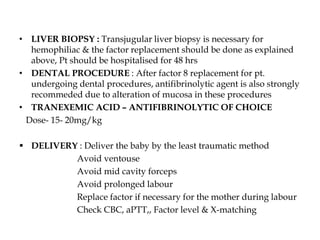 • LIVER BIOPSY : Transjugular liver biopsy is necessary for
hemophiliac & the factor replacement should be done as explained
above, Pt should be hospitalised for 48 hrs
• DENTAL PROCEDURE : After factor 8 replacement for pt.
undergoing dental procedures, antifibrinolytic agent is also strongly
recommeded due to alteration of mucosa in these procedures
• TRANEXEMIC ACID – ANTIFIBRINOLYTIC OF CHOICE
Dose- 15- 20mg/kg
 DELIVERY : Deliver the baby by the least traumatic method
Avoid ventouse
Avoid mid cavity forceps
Avoid prolonged labour
Replace factor if necessary for the mother during labour
Check CBC, aPTT,, Factor level & X-matching
 