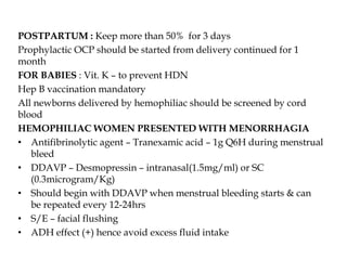 POSTPARTUM : Keep more than 50% for 3 days
Prophylactic OCP should be started from delivery continued for 1
month
FOR BABIES : Vit. K – to prevent HDN
Hep B vaccination mandatory
All newborns delivered by hemophiliac should be screened by cord
blood
HEMOPHILIAC WOMEN PRESENTED WITH MENORRHAGIA
• Antifibrinolytic agent – Tranexamic acid – 1g Q6H during menstrual
bleed
• DDAVP – Desmopressin – intranasal(1.5mg/ml) or SC
(0.3microgram/Kg)
• Should begin with DDAVP when menstrual bleeding starts & can
be repeated every 12-24hrs
• S/E – facial flushing
• ADH effect (+) hence avoid excess fluid intake
 
