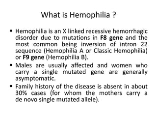 What is Hemophilia ?
 Hemophilia is an X linked recessive hemorrhagic
disorder due to mutations in F8 gene and the
most common being inversion of intron 22
sequence (Hemophilia A or Classic Hemophilia)
or F9 gene (Hemophilia B).
 Males are usually affected and women who
carry a single mutated gene are generally
asymptomatic.
 Family history of the disease is absent in about
30% cases (for whom the mothers carry a
de novo single mutated allele).
 