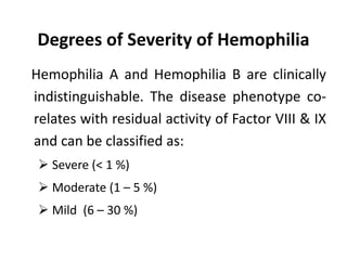 Degrees of Severity of Hemophilia
Hemophilia A and Hemophilia B are clinically
indistinguishable. The disease phenotype co-
relates with residual activity of Factor VIII & IX
and can be classified as:
 Severe (< 1 %)
 Moderate (1 – 5 %)
 Mild (6 – 30 %)
 