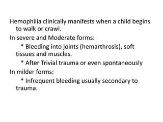 Hemophilia clinically manifests when a child begins
to walk or crawl.
In severe and Moderate forms:
* Bleeding into joints (hemarthrosis), soft
tissues and muscles.
* After Trivial trauma or even spontaneously
In milder forms:
* Infrequent bleeding usually secondary to
trauma.
 