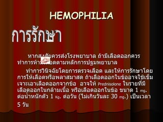 HEMOPHILIA หากสงสัยควรส่งโรงพยาบาล ถ้ามีเลือดออกควรทำการห้ามเลือดตามหลักการปฐมพยาบาล ทำการวินิจฉัยโดยการตรวจเลือด และให้การรักษาโดยการให้เลือดหรือพลาสมาสด ถ้าเลือดออกในข้ออาจใช้เข็มเจาะเอาเลือดออกจากข้อ    อาจให้  Prednisolone   ในรายที่มีเลือดออกในกล้ามเนื้อ หรือเลือดออกในข้อ ขนาด  1  mg .  ต่อน้ำหนักตัว  1  Kg .  ต่อวัน  ( ไม่เกินวันละ  30  mg .)  เป็นเวลา  5  วัน   การรักษา  