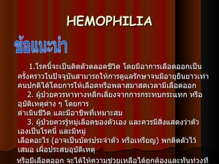 HEMOPHILIA 1. โรคนี้จะเป็นติดตัวตลอดชีวิต โดยมีอาการเลือดออกเป็นครั้งคราวในปัจจุบันสามารถให้การดูแลรักษาจนมีอายุยืนยาวเท่าคนปกติได้โดยการให้เลือดหรือพลาสมาสดเวลามีเลือดออก   2.  ผู้ป่วยควรหาทางหลีกเลี่ยงจากการกระทบกระแทก หรืออุบัติเหตุต่าง ๆ โดยการ ดำเนินชีวิต และมีอาชีพที่เหมาะสม   3.  ผู้ป่วยควรรู้หมู่เลือดของตัวเอง และควรมีสิ่งแสดงว่าตัวเองเป็นโรคนี้ และมีหมู่ เลือดอะไร  ( อาจเป็นบัตรประจำตัว หรือเหรียญ )  พกติดตัวไว้เสมอ เผื่อประสบอุบัติเหตุ หรือมีเลือดออก จะได้ให้ความช่วยเหลือได้ถูกต้องและทันท่วงที   4.  ผู้ป่วยควรหลีกเลี่ยงการใช้ยา   Aspirin    ซึ่งอาจทำให้เลือดออกได้ง่ายขึ้น  ข้อแนะนำ 