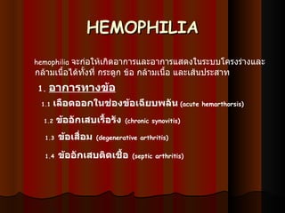 HEMOPHILIA      hemophilia   จะก่อให้เกิดอาการและอาการแสดงในระบบโครงร่างและกล้ามเนื้อได้ทั้งที่ กระดูก ข้อ กล้ามเนื้อ และเส้นประสาท  1.   อาการทางข้อ   1.1  เลือดออกในช่องข้อเฉียบพลัน   ( acute hemarthorsis)   1.2   ข้ออักเสบเรื้อรัง   (chronic synovitis)   1.3   ข้อเสื่อม   ( degenerative arthritis) 1.4   ข้ออักเสบติดเชื้อ   ( septic arthritis)   
