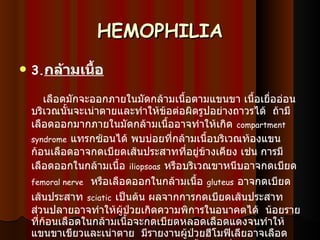 HEMOPHILIA 3. กล้ามเนื้อ     เลือดมักจะออกภายในมัดกล้ามเนื้อตามแขนขา เนื้อเยื่ออ่อนบริเวณนั้นจะเน่าตายและทำให้ข้อต่อผิดรูปอย่างถาวรได้    ถ้ามีเลือดออกมากภายในมัดกล้ามเนื้ออาจทำให้เกิด   compartment syndrome   แทรกซ้อนได้ พบบ่อยที่กล้ามเนื้อบริเวณท้องแขน ก้อนเลือดอาจกดเบียดเส้นประสาทที่อยู่ข้างเคียง เช่น การมีเลือดออกในกล้ามเนื้อ   iliopsoas   หรือบริเวณขาหนีบอาจกดเบียด   femoral nerve    หรือเลือดออกในกล้ามเนื้อ   gluteus   อาจกดเบียดเส้นประสาท   sciatic   เป็นต้น ผลจากการกดเบียดเส้นประสาทส่วนปลายอาจทำให้ผู้ป่วยเกิดความพิการในอนาคตได้    น้อยรายที่ก้อนเลือดในกล้ามเนื้อจะกดเบียดหลอดเลือดแดงจนทำให้แขนขาเขียวและเน่าตาย    มีรายงานผู้ป่วยฮีโมฟิเลียอาจเลือดออกในไขสันหลัง หรือมีออกในกล้ามเนื้อน่องเนื่องจาก   popliteal cyst   แตก   