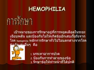 HEMOPHILIA     เป้าหมายของการรักษาอยู่ที่การหยุดเลือดในระยะเฉียบพลัน และป้องกันไม่ให้เกิดข้ออักเสบเรื้อรังจากโรค   hemophilia   หลักการรักษาทั่วไปไม่แตกต่างจากโรคข้ออักเสบอื่นๆ    คือ                        1.  บรรเทาอาการปวด                    2.  ป้องกันการทำลายของข้อ                    3.  รักษาข้อให้ทำหน้าที่ได้ปกติ การรักษา 