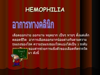 HEMOPHILIA เลือดออกง่าย ออกนาน หยุดยาก เป็นๆ หายๆ ตั้งแต่เด็ก ตลอดชีวิต   อาการเลือดออกมากน้อยต่างกันตามความรุนแรงของโรค ความรุนแรงของโรคแบ่งได้เป็น  3   ระดับ ตามปริมาณของสารช่วยการแข็งตัวของเลือดที่ตรวจวัดได้ในพลาสมา   ดังนี้ อาการทางคลินิก 