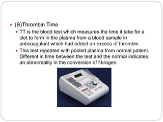  (B)Thrombin Time
 TT is the blood test which measures the time it take for a
clot to form in the plasma from a blood sample in
anticoagulant which had added an excess of thrombin.
 This test repeated with pooled plasma from normal patient.
Different in time between the test and the normal indicates
an abnormality in the conversion of fibrogen.
 
