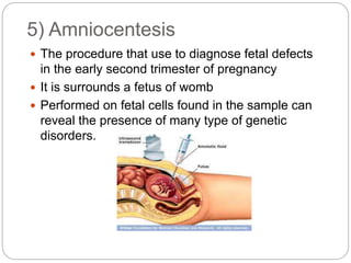  The procedure that use to diagnose fetal defects
in the early second trimester of pregnancy
 It is surrounds a fetus of womb
 Performed on fetal cells found in the sample can
reveal the presence of many type of genetic
disorders.
5) Amniocentesis
 