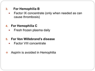 3. For Hemophilia B
 Factor IX concentrate (only when needed as can
cause thrombosis)
4. For Hemophilia C
 Fresh frozen plasma daily
5. For Von Willebrand’s disease
 Factor VIII concentrate
 Aspirin is avoided in Hemophilia
 
