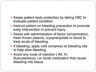  Asses patient body protection by taking CBC to
evaluate patient condition
 Instruct patient on bleeding precaution to promote
early intervention to prevent injury
 Assist with administration of factor concentration,
fresh frozen plasma, cryoprecipitate or blood to
treat acute of bleeding.
 If bleeding, apply cold compress at bleeding site
to help slow bleeding
 Avoid any route of injection ( IM, IV,
Subcutaneous ) or rectal medication that cause
bleeding into tissue
 