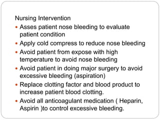 Nursing Intervention
 Asses patient nose bleeding to evaluate
patient condition
 Apply cold compress to reduce nose bleeding
 Avoid patient from expose with high
temperature to avoid nose bleeding
 Avoid patient in doing major surgery to avoid
excessive bleeding (aspiration)
 Replace clotting factor and blood product to
increase patient blood clotting.
 Avoid all anticoagulant medication ( Heparin,
Aspirin )to control excessive bleeding.
 