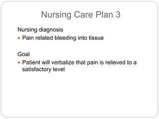 Nursing Care Plan 3
Nursing diagnosis
 Pain related bleeding into tissue
Goal
 Patient will verbalize that pain is relieved to a
satisfactory level
 