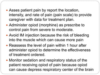  Asses patient pain by report the location,
intensity, and rate of pain (pain scale) to provide
caregiver with data for treatment plan.
 Administer opiod (morphine) as prescribe to
control pain from severe to moderate.
 Avoid IM injection because the risk of bleeding
into the muscle which can cause more pain
 Reassess the level of pain within 1 hour after
administer opiod to determine the effectiveness
of treatment ordered.
 Monitor sedation and respiratory status of the
patient receiving opiod of pain because opiod
can cause depress respiratory center of the brain
 