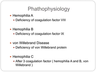Phathophysiology
 Hemophilia A
 Deficiency of coagulation factor VIII
 Hemophilia B
 Deficiency of coagulation factor IX
 von Willebrand Disease
 Deficiency of von Willebrand protein
 Hemophilia C
 After 3 coagulation factor ( hemophilia A and B, von
Willebrand )
 