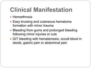 Clinical Manifestation
 Hemarthrosis
 Easy bruising and cutaneous hematoma
formation with minor trauma
 Bleeding from gums and prolonged bleeding
following minor injuries or cuts
 GIT bleeding with hematemesis, occult blood in
stools, gastric pain or abdominal pain
 