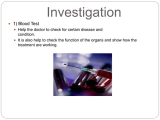 Investigation
 1) Blood Test
 Help the doctor to check for certain disease and
condition.
 It is also help to check the function of the organs and show how the
treatment are working.
 