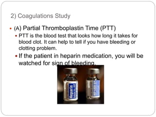 2) Coagulations Study
 (A) Partial Thromboplastin Time (PTT)
 PTT is the blood test that looks how long it takes for
blood clot. It can help to tell if you have bleeding or
clotting problem.
 If the patient in heparin medication, you will be
watched for sign of bleeding.
 