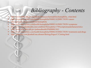 Bibliography - Contents http://www.nhlbi.nih.gov/health/dci/Diseases/hemophilia/hemophilia_what.html http://www.mayoclinic.com/health/hemophilia/DS00218/DSECTION=causes http://ghr.nlm.nih.gov/condition/hemophilia http://www.mayoclinic.com/health/hemophilia/DS00218/DSECTION=symptoms http://www.inheritedhealth.com/condition/Hemophilia/179#symptomsandcharacteristics http://www.ncbi.nlm.nih.gov/pubmedhealth/PMH0001565/ http://www.mayoclinic.com/health/hemophilia/DS00218/DSECTION=treatments-and-drugs http://users.rcn.com/jkimball.ma.ultranet/BiologyPages/C/Clotting.html 