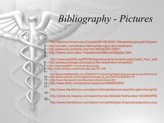 Bibliography - Pictures 1-  http://biomed.brown.edu/Courses/BI108/2006-108websites/group01Heparin-coatedOxygenators/pages/Heparin_pharmacokinetics.htm 2 -  http://en.nkfu.com/what-is-hemophilia-signs-and-treatment/ 3 -  http://www.tmj.ro/article.php?art=58506380129851 4 -  http://www.unm.edu/~mpachman/Blood/displaz.htm 5 -  http://www.psd202.org/PEHS/departments/science/tmurphy/sixth_hour_web/Hemophilia/symptons_and_characteristics.html 6 -  http://presscoverage.us/soapbox/the-redefinition-of-perfect/ 7 -  http://www.health911.com/cuts-&-wounds 8 -  http://www.3dchem.com/molecules.asp?ID=195 9 -  http://www.healthjockey.com/2008/02/11/vacuming-blood-clots-proves-to-be-effective-heart-attack-treatment/ 10 -  http://sciencephoto.com/images/download_lo_res.html?id=802600116 11 -  http://www.fotosearch.com/illustration/blood-drop.html 12 -  http://www.flickr.com/photos/csessums/4966652884/ 13 -  http://www.thereforyou.com/about-hemophilia/overview/who-gets-hemophilia.html 14 -  http://products.hospira.com/search/productDetails?listNumber=DESMOPRESSIN_ACETATE&page=Drugs&sort=ndc&order=asc 15 -  http://www.thereforyou.com/about-hemophilia/gist-of-genetics/genetics-counseling.html 