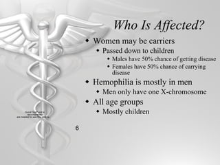 Who Is Affected? Women may be carriers Passed down to children Males have 50% chance of getting disease Females have 50% chance of carrying disease Hemophilia is mostly in men Men only have one X-chromosome All age groups Mostly children 6 