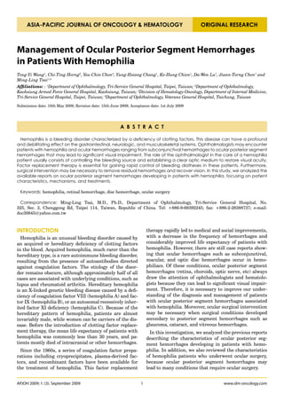 ASIA-PACIFIC JOURNAL OF ONCOLOGY & HEMATOLOGY                                                ORIGINAL RESEARCH



Management of Ocular Posterior Segment Hemorrhages
in Patients With Hemophilia
Teng-Yi Wang1, Chi-Ting Horng2, Yeu-Chin Chen3, Yung-Hsiang Chang1, Ke-Hung Chien1, Da-Wen Lu1, Jiann-Torng Chen1 and
Ming-Ling Tsai1,4
Affiliations: : 1Department of Ophthalmology, Tri-Service General Hospital, Taipei, Taiwan; 2Department of Ophthalmology,
Kaohsiung Armed Force General Hospital, Kaohsiung, Taiwan; 3Division of Hematology-Oncology, Department of Internal Medicine,
Tri-Service General Hospital, Taipei, Taiwan; 4Department of Ophthalmology, Veterans General Hospital, Taichung, Taiwan

Submission date: 10th May 2009, Revision date: 15th June 2009, Acceptance date: 1st July 2009




                                                         A B S T R A C T

  Hemophilia is a bleeding disorder characterized by a deficiency of clotting factors. This disease can have a profound
and debilitating effect on the gastrointestinal, neurologic, and musculoskeletal systems. Ophthalmologists may encounter
patients with hemophilia and ocular hemorrhages ranging from subconjunctival hemorrhages to ocular posterior segment
hemorrhages that may lead to significant visual impairment. The role of the ophthalmologist in the care of a hemophilia
patient usually consists of controlling the bleeding source and establishing a clear optic medium to restore visual acuity.
Factor replacement therapy is essential for gaining rapid control of bleeding diatheses in these patients. Furthermore,
surgical intervention may be necessary to remove residual hemorrhages and recover vision. In this study, we analyzed the
available reports on ocular posterior segment hemorrhages developing in patients with hemophilia, focusing on patient
characteristics, mechanisms, and treatments.

 Keywords: hemophilia, retinal hemorrhage, disc hemorrhage, ocular surgery

 Correspondence: Ming-Ling Tsai, M.D., Ph.D., Department of Ophthalmology, Tri-Service General Hospital, No.
325, Sec. 2, Chenggong Rd, Taipei 114, Taiwan, Republic of China. Tel: +886-9-68392245; fax: +886-2-28388737; e-mail:
doc30845@yahoo.com.tw



INTRODUCTION                                                             therapy rapidly led to medical and social improvements,
  Hemophilia is an unusual bleeding disorder caused by                   with a decrease in the frequency of hemorrhages and
an acquired or hereditary deficiency of clotting factors                 considerably improved life expectancy of patients with
in the blood. Acquired hemophilia, much rarer than the                   hemophilia. However, there are still case reports show-
hereditary type, is a rare autoimmune bleeding disorder,                 ing that ocular hemorrhages such as subconjunctival,
resulting from the presence of autoantibodies directed                   macular, and optic disc hemorrhages occur in hemo-
against coagulation factors. The etiology of the disor-                  philiacs. Of these conditions, ocular posterior segment
der remains obscure, although approximately half of all                  hemorrhages (retina, choroids, optic nerve, etc) always
cases are associated with underlying conditions, such as                 draw the attention of ophthalmologists and hematolo-
lupus and rheumatoid arthritis. Hereditary hemophilia                    gists because they can lead to significant visual impair-
is an X-linked genetic bleeding disease caused by a defi-                ment. Therefore, it is necessary to improve our under-
ciency of coagulation factor VIII (hemophilia A) and fac-                standing of the diagnosis and management of patients
tor IX (hemophilia B), or an autosomal recessively inher-                with ocular posterior segment hemorrhages associated
ited factor XI deficiency (hemophilia C). Because of the                 with hemophilia. Moreover, ocular surgical intervention
hereditary pattern of hemophilia, patients are almost                    may be necessary when surgical conditions developed
invariably male, while women can be carriers of the dis-                 secondary to posterior segment hemorrhages such as
ease. Before the introduction of clotting factor replace-                glaucoma, cataract, and vitreous hemorrhages.
ment therapy, the mean life expectancy of patients with                    In this investigation, we analyzed the previous reports
hemophilia was commonly less than 30 years, and pa-                      describing the characteristics of ocular posterior seg-
tients mostly died of intracranial or other hemorrhages.                 ment hemorrhages developing in patients with hemo-
  Since the 1960s, a series of coagulation factor prepa-                 philia. In addition, we also reviewed the characteristics
rations including cryoprecipitates, plasma-derived fac-                  of hemophilia patients who underwent ocular surgery,
tors, and recombinant factors have been available for                    because ocular posterior segment hemorrhages may
the treatment of hemophilia. This factor replacement                     lead to many conditions that require ocular surgery.


APJOH 2009; 1: (3). September 2009                                   1                                       www.slm-oncology.com
 