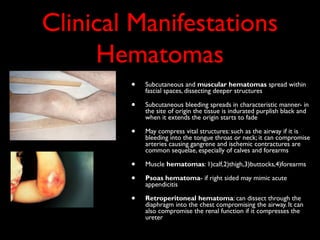 Clinical Manifestations
     Hematomas
        •   Subcutaneous and muscular hematomas spread within
            fascial spaces, dissecting deeper structures

        •   Subcutaneous bleeding spreads in characteristic manner- in
            the site of origin the tissue is indurated purplish black and
            when it extends the origin starts to fade

        •   May compress vital structures: such as the airway if it is
            bleeding into the tongue throat or neck; it can compromise
            arteries causing gangrene and ischemic contractures are
            common sequelae, especially of calves and forearms

        •   Muscle hematomas: 1)calf,2)thigh,3)buttocks,4)forearms

        •   Psoas hematoma- if right sided may mimic acute
            appendicitis

        •   Retroperitoneal hematoma: can dissect through the
            diaphragm into the chest compromising the airway. It can
            also compromise the renal function if it compresses the
            ureter
 