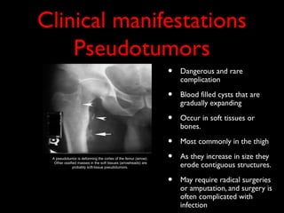 Clinical manifestations
    Pseudotumors
                                                               •   Dangerous and rare
                                                                   complication

                                                               •   Blood filled cysts that are
                                                                   gradually expanding

                                                               •   Occur in soft tissues or
                                                                   bones.

                                                               •   Most commonly in the thigh

 A pseudotumor is deforming the cortex of the femur (arrow).   •   As they increase in size they
  Other ossified masses in the soft tissues (arrowheads) are
              probably soft-tissue pseudotumors.                   erode contiguous structures.

                                                               •   May require radical surgeries
                                                                   or amputation, and surgery is
                                                                   often complicated with
                                                                   infection
 