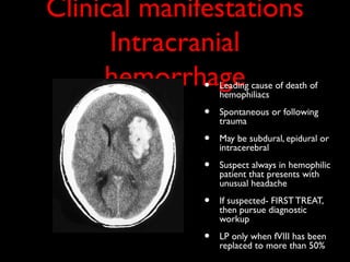 Clinical manifestations
      Intracranial
     hemorrhage
              •   Leading cause of death of
                  hemophiliacs

              •   Spontaneous or following
                  trauma

              •   May be subdural, epidural or
                  intracerebral

              •   Suspect always in hemophilic
                  patient that presents with
                  unusual headache

              •   If suspected- FIRST TREAT,
                  then pursue diagnostic
                  workup

              •   LP only when fVIII has been
                  replaced to more than 50%
 