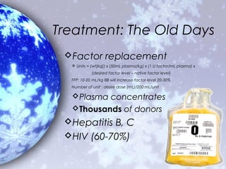 Treatment: The Old Days
 Factor replacement
   Units = (wt[kg]) x (50mL plasma/kg) x (1 U factor/mL plasma) x
            (desired factor level – native factor level)
  FFP: 10-20 mL/kg BB will increase factor level 20-30%
  Number of unit : desire dose (mL)/200 mL/unit

  Plasma concentrates
  Thousands of donors
 Hepatitis B, C
 HIV (60-70%)
 
