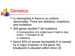 Genetics
 In Hemophilia A there is no uniform
abnormality. There are deletions, insertions,
and mutations
 200 genes studied-7 dif mutations
• 4->transposition of a single base-3 lead to stop
codon, 1 changed an aa
• 3->deletions
 Aprox 40% of severe hemophilia A is caused
by a major inversion in the gene- the
breakpoint is situated within intron 22
 