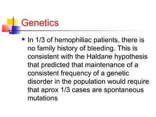 Genetics
 In 1/3 of hemophiliac patients, there is
no family history of bleeding. This is
consistent with the Haldane hypothesis
that predicted that maintenance of a
consistent frequency of a genetic
disorder in the population would require
that aprox 1/3 cases are spontaneous
mutations
 