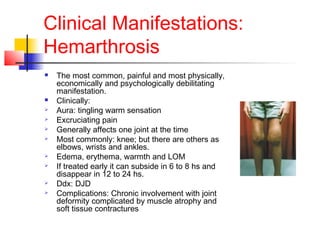 Clinical Manifestations:
Hemarthrosis
 The most common, painful and most physically,
economically and psychologically debilitating
manifestation.
 Clinically:
 Aura: tingling warm sensation
 Excruciating pain
 Generally affects one joint at the time
 Most commonly: knee; but there are others as
elbows, wrists and ankles.
 Edema, erythema, warmth and LOM
 If treated early it can subside in 6 to 8 hs and
disappear in 12 to 24 hs.
 Ddx: DJD
 Complications: Chronic involvement with joint
deformity complicated by muscle atrophy and
soft tissue contractures
 
