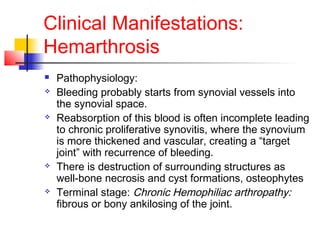 Clinical Manifestations:
Hemarthrosis
 Pathophysiology:
 Bleeding probably starts from synovial vessels into
the synovial space.
 Reabsorption of this blood is often incomplete leading
to chronic proliferative synovitis, where the synovium
is more thickened and vascular, creating a “target
joint” with recurrence of bleeding.
 There is destruction of surrounding structures as
well-bone necrosis and cyst formations, osteophytes
 Terminal stage: Chronic Hemophiliac arthropathy:
fibrous or bony ankilosing of the joint.
 