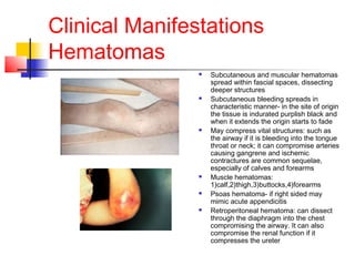 Clinical Manifestations
Hematomas
 Subcutaneous and muscular hematomas
spread within fascial spaces, dissecting
deeper structures
 Subcutaneous bleeding spreads in
characteristic manner- in the site of origin
the tissue is indurated purplish black and
when it extends the origin starts to fade
 May compress vital structures: such as
the airway if it is bleeding into the tongue
throat or neck; it can compromise arteries
causing gangrene and ischemic
contractures are common sequelae,
especially of calves and forearms
 Muscle hematomas:
1)calf,2)thigh,3)buttocks,4)forearms
 Psoas hematoma- if right sided may
mimic acute appendicitis
 Retroperitoneal hematoma: can dissect
through the diaphragm into the chest
compromising the airway. It can also
compromise the renal function if it
compresses the ureter
 